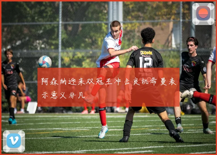 阿森纳迎来双冠王冲击良机希曼表示意义非凡