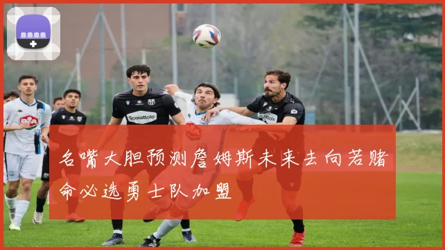 名嘴大胆预测詹姆斯未来去向若赌命必选勇士队加盟