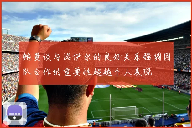 鲍曼谈与诺伊尔的良好关系强调团队合作的重要性超越个人表现