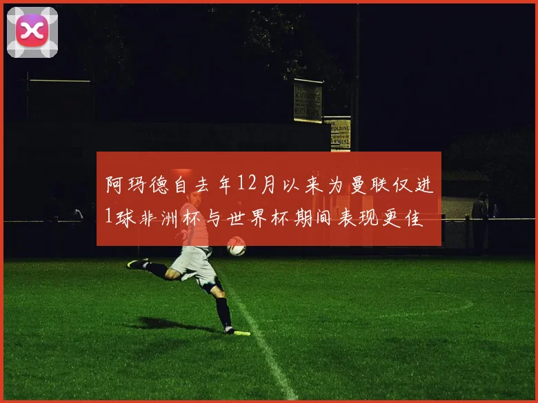 阿玛德自去年12月以来为曼联仅进1球非洲杯与世界杯期间表现更佳