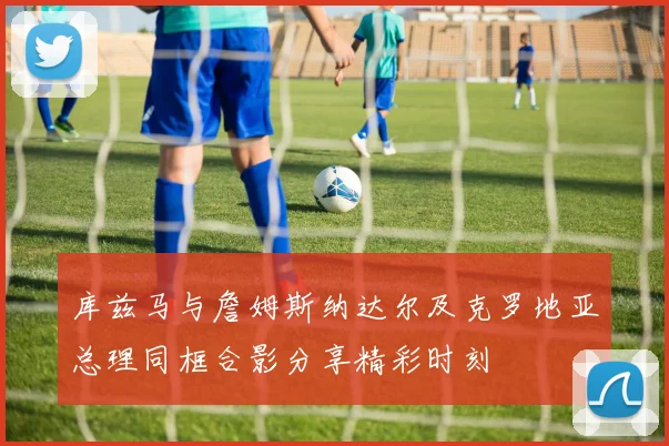 库兹马与詹姆斯纳达尔及克罗地亚总理同框合影分享精彩时刻