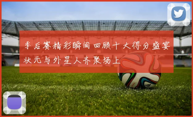 季后赛精彩瞬间回顾十大得分盛宴状元与外星人齐聚场上