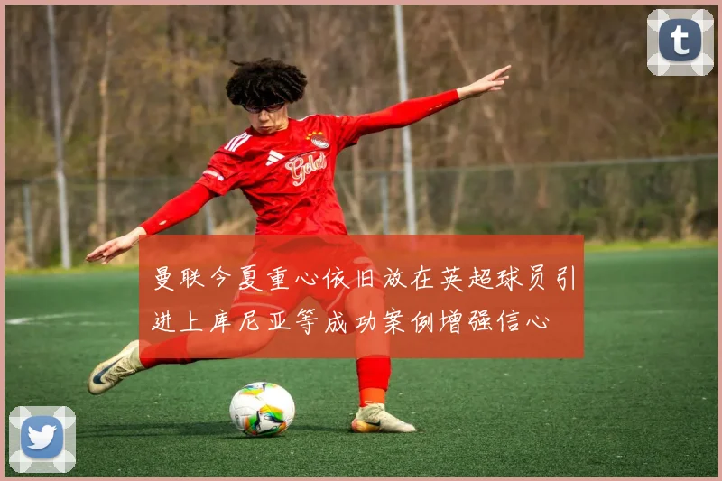 曼联今夏重心依旧放在英超球员引进上库尼亚等成功案例增强信心