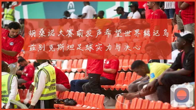 胡桑诺夫赛前发声希望世界铭记乌兹别克斯坦足球实力与决心