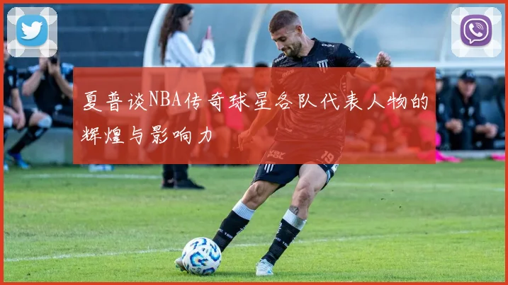 夏普谈NBA传奇球星各队代表人物的辉煌与影响力