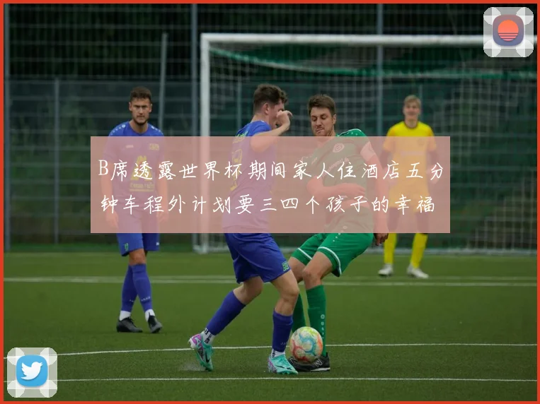 B席透露世界杯期间家人住酒店五分钟车程外计划要三四个孩子的幸福生活