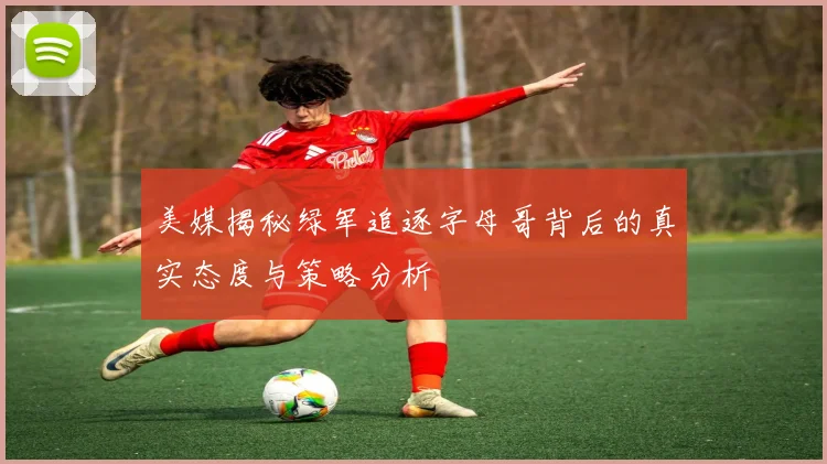 美媒揭秘绿军追逐字母哥背后的真实态度与策略分析