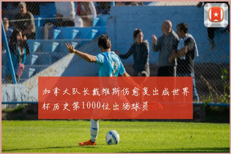 加拿大队长戴维斯伤愈复出成世界杯历史第1000位出场球员