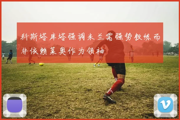 科斯塔库塔强调米兰需强势教练而非依赖莱奥作为领袖