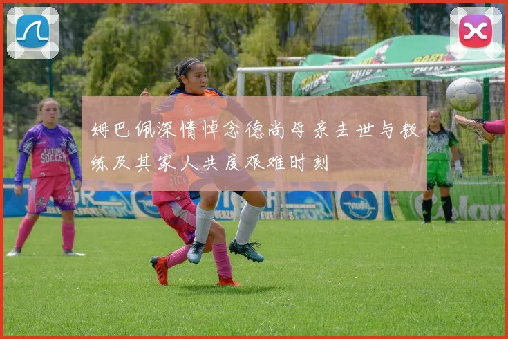 姆巴佩深情悼念德尚母亲去世与教练及其家人共度艰难时刻